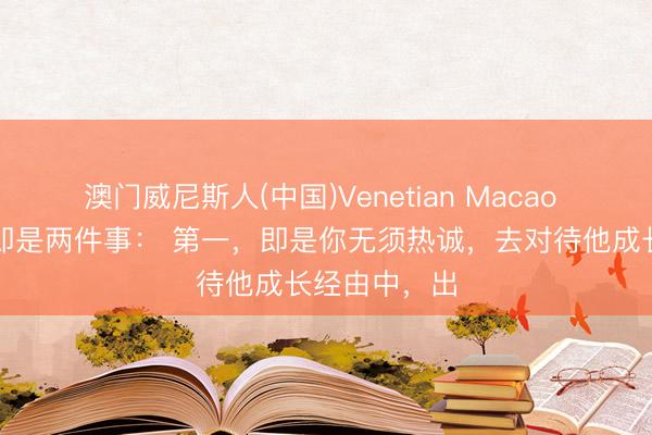 澳门威尼斯人(中国)Venetian Macao 爱孩子其实即是两件事： 第一，即是你无须热诚，去对待他成长经由中，出
