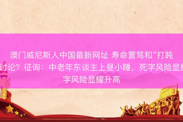 澳门威尼斯人中国最新网址 寿命詈骂和“打盹时刻”讨论？征询：中老年东谈主上昼小睡，死字风险显耀升高