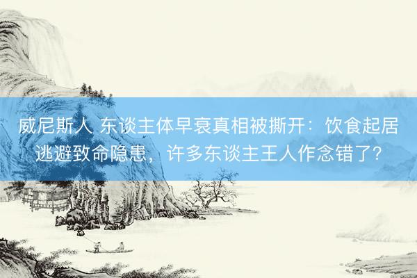 威尼斯人 东谈主体早衰真相被撕开：饮食起居逃避致命隐患，许多东谈主王人作念错了？