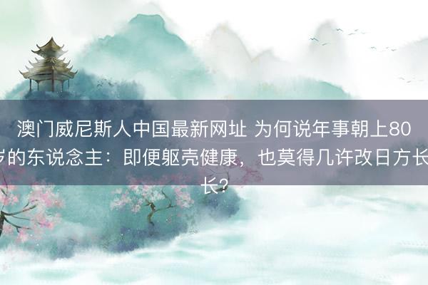 澳门威尼斯人中国最新网址 为何说年事朝上80岁的东说念主：即便躯壳健康，也莫得几许改日方长？