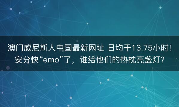 澳门威尼斯人中国最新网址 日均干13.75小时！安分快“emo”了，谁给他们的热枕亮盏灯？