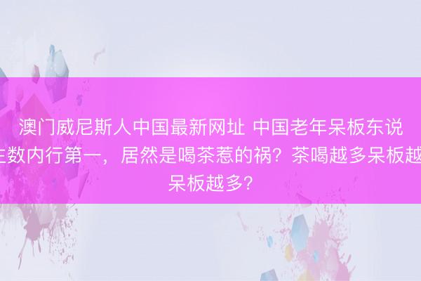 澳门威尼斯人中国最新网址 中国老年呆板东说念主数内行第一，居然是喝茶惹的祸？茶喝越多呆板越多？