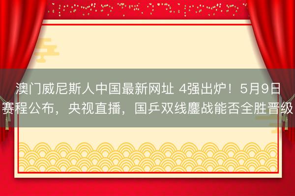澳门威尼斯人中国最新网址 4强出炉!5月9日赛程公布,央视直播,国乒双线鏖战能否全胜晋级