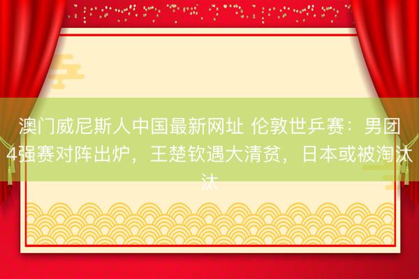 澳门威尼斯人中国最新网址 伦敦世乒赛：男团4强赛对阵出炉，王楚钦遇大清贫，日本或被淘汰