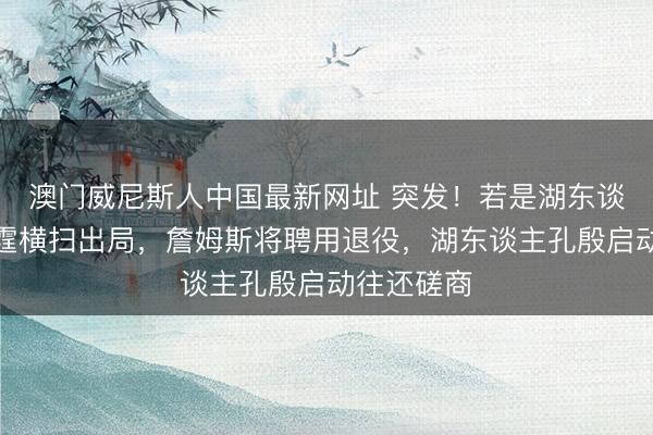 澳门威尼斯人中国最新网址 突发！若是湖东谈主队被雷霆横扫出局，詹姆斯将聘用退役，湖东谈主孔殷启动往还磋商