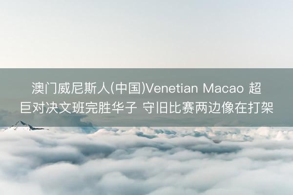 澳门威尼斯人(中国)Venetian Macao 超巨对决文班完胜华子 守旧比赛两边像在打架