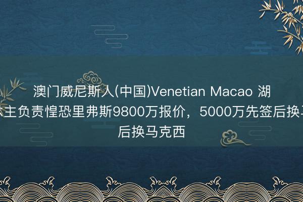 澳门威尼斯人(中国)Venetian Macao 湖东说念主负责惶恐里弗斯9800万报价，5000万先签后换马克西