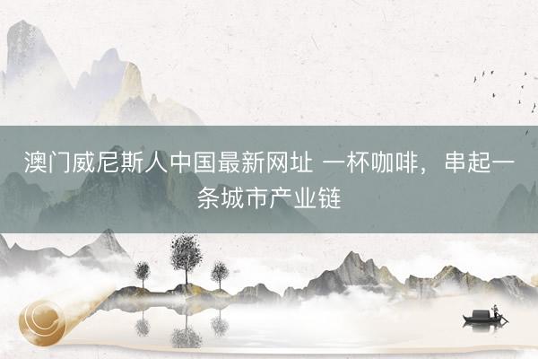 澳门威尼斯人中国最新网址 一杯咖啡，串起一条城市产业链