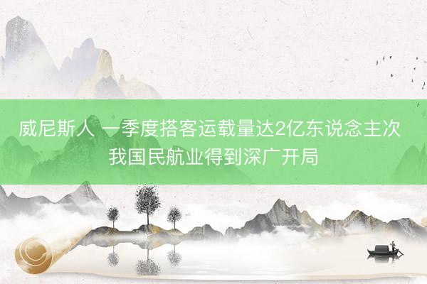 威尼斯人 一季度搭客运载量达2亿东说念主次 我国民航业得到深广开局
