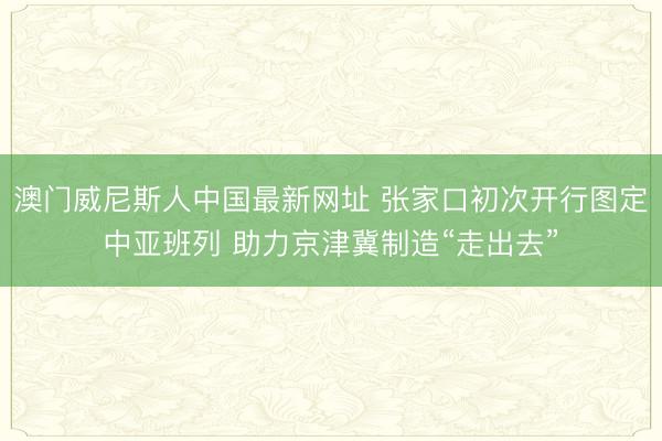 澳门威尼斯人中国最新网址 张家口初次开行图定中亚班列 助力京津冀制造“走出去”