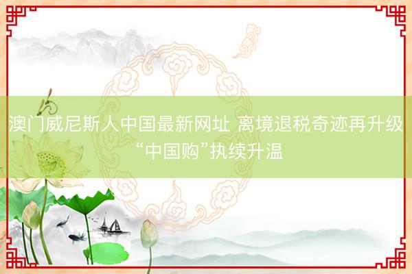 澳门威尼斯人中国最新网址 离境退税奇迹再升级 “中国购”执续升温