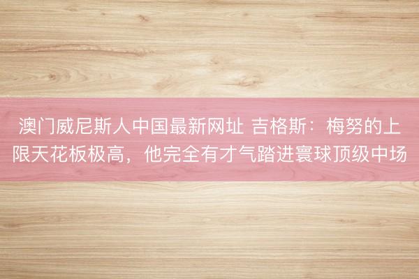 澳门威尼斯人中国最新网址 吉格斯：梅努的上限天花板极高，他完全有才气踏进寰球顶级中场