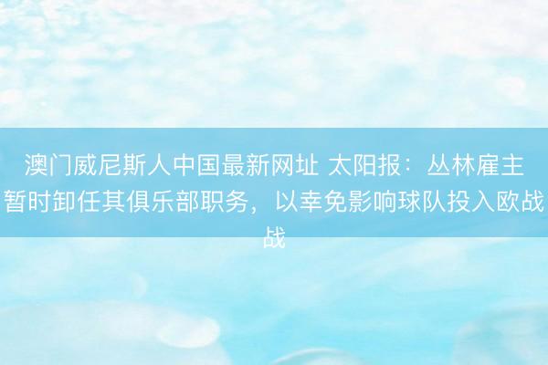 澳门威尼斯人中国最新网址 太阳报:丛林雇主暂时卸任其俱乐部职务,以幸免影响球队投入欧战