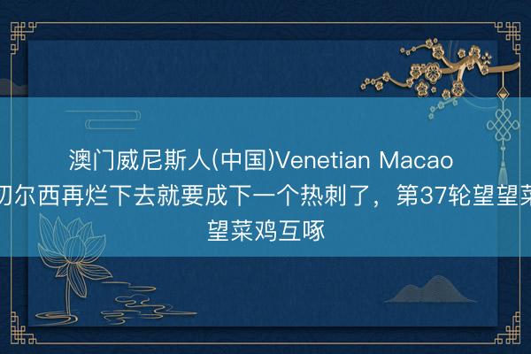 澳门威尼斯人(中国)Venetian Macao 记者：切尔西再烂下去就要成下一个热刺了，第37轮望望菜鸡互啄