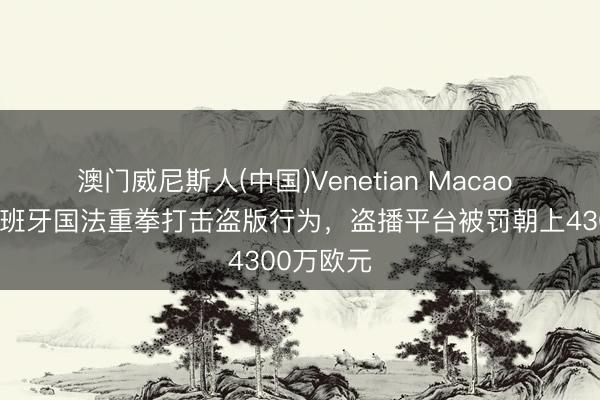 澳门威尼斯人(中国)Venetian Macao 阿斯：西班牙国法重拳打击盗版行为，盗播平台被罚朝上4300万欧元