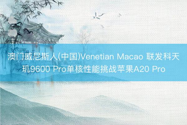 澳门威尼斯人(中国)Venetian Macao 联发科天玑9600 Pro单核性能挑战苹果A20 Pro