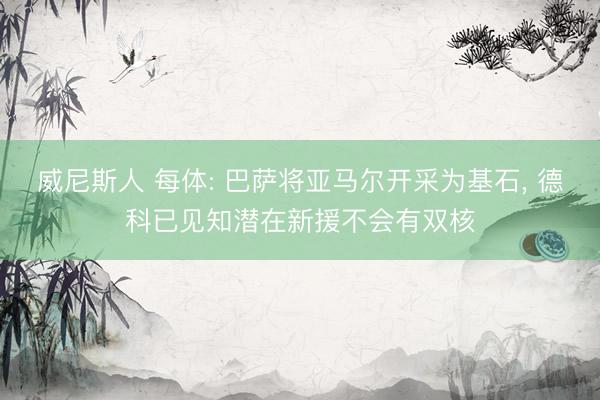 威尼斯人 每体: 巴萨将亚马尔开采为基石， 德科已见知潜在新援不会有双核