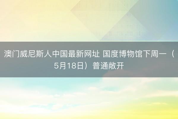 澳门威尼斯人中国最新网址 国度博物馆下周一（5月18日）普通敞开
