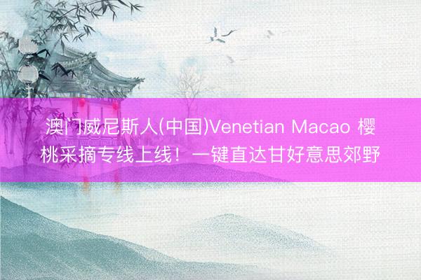 澳门威尼斯人(中国)Venetian Macao 樱桃采摘专线上线！一键直达甘好意思郊野