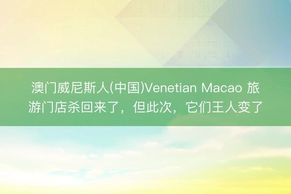 澳门威尼斯人(中国)Venetian Macao 旅游门店杀回来了，但此次，它们王人变了