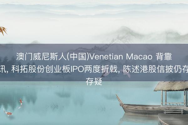 澳门威尼斯人(中国)Venetian Macao 背靠腾讯， 科拓股份创业板IPO两度折戟， 陈述港股信披仍存疑