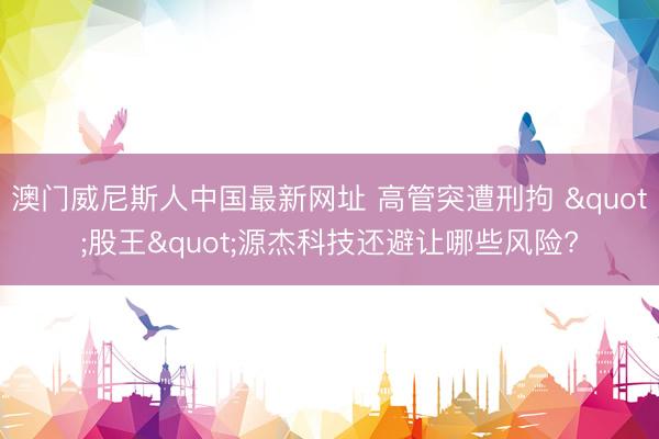 澳门威尼斯人中国最新网址 高管突遭刑拘 "股王"源杰科技还避让哪些风险?
