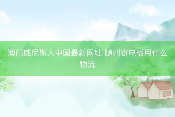 澳门威尼斯人中国最新网址 随州寄电板用什么物流