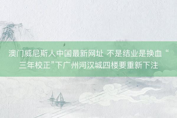 澳门威尼斯人中国最新网址 不是结业是换血 “三年校正”下广州河汉城四楼要重新下注