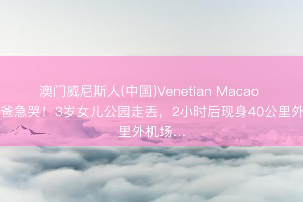 澳门威尼斯人(中国)Venetian Macao 上海爸爸急哭！3岁女儿公园走丢，2小时后现身40公里外机场…