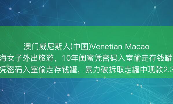 澳门威尼斯人(中国)Venetian Macao 执行版“塑料姐妹花”！上海女子外出旅游，10年闺蜜凭密码入室偷走存钱罐，暴力破拆取走罐中现款2.3万元