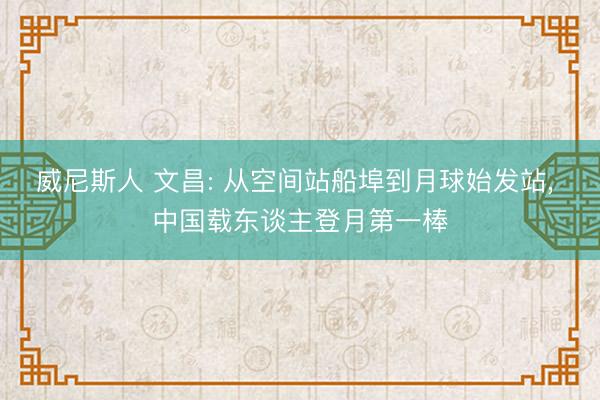 威尼斯人 文昌: 从空间站船埠到月球始发站， 中国载东谈主登月第一棒