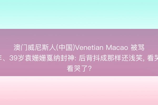 澳门威尼斯人(中国)Venetian Macao 被骂12年、39岁袁姗姗戛纳封神: 后背抖成那样还浅笑， 看哭了?