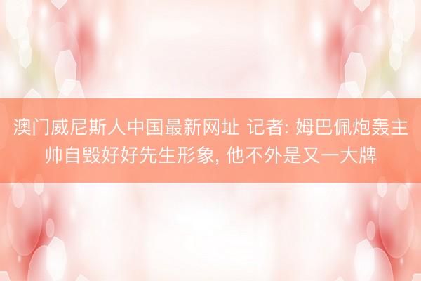 澳门威尼斯人中国最新网址 记者: 姆巴佩炮轰主帅自毁好好先生形象， 他不外是又一大牌