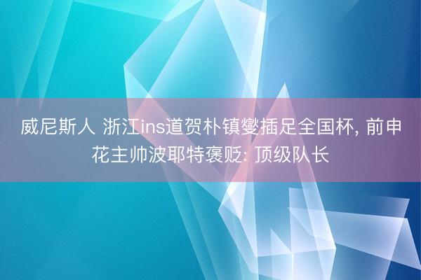 威尼斯人 浙江ins道贺朴镇燮插足全国杯， 前申花主帅波耶特褒贬: 顶级队长