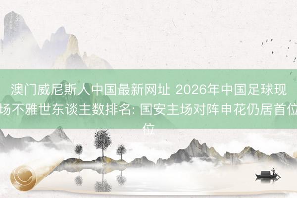 澳门威尼斯人中国最新网址 2026年中国足球现场不雅世东谈主数排名: 国安主场对阵申花仍居首位