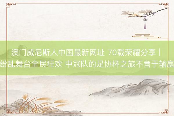 澳门威尼斯人中国最新网址 70载荣耀分享 | 纷乱舞台全民狂欢 中冠队的足协杯之旅不啻于输赢