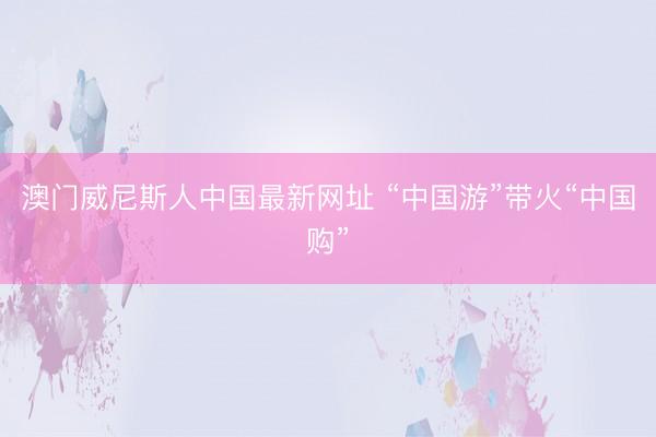 澳门威尼斯人中国最新网址 “中国游”带火“中国购”