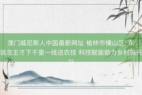澳门威尼斯人中国最新网址 榆林市横山区: 东说念主才下千里一线送农技 科技赋能助力乡村振兴