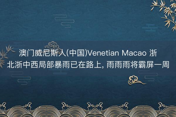 澳门威尼斯人(中国)Venetian Macao 浙北浙中西局部暴雨已在路上， 雨雨雨将霸屏一周