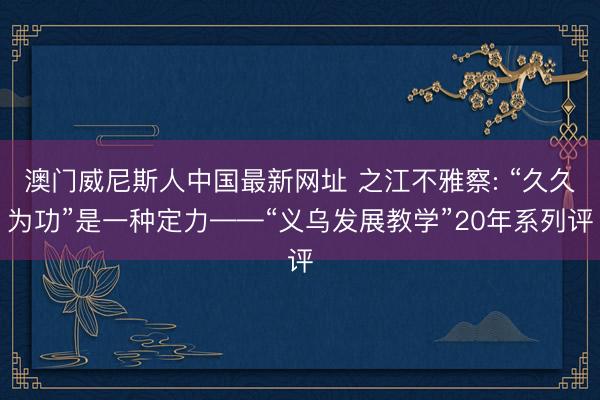 澳门威尼斯人中国最新网址 之江不雅察: “久久为功”是一种定力——“义乌发展教学”20年系列评