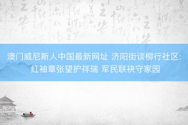 澳门威尼斯人中国最新网址 济阳街谈柳行社区: 红袖章张望护祥瑞 军民联袂守家园