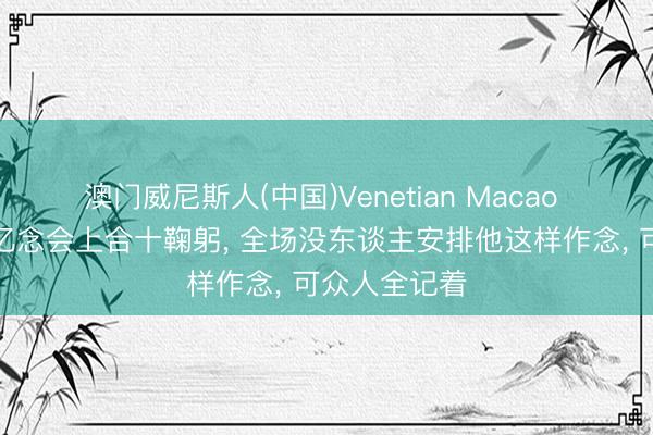 澳门威尼斯人(中国)Venetian Macao 霍启刚在追忆念会上合十鞠躬， 全场没东谈主安排他这样作念， 可众人全记着