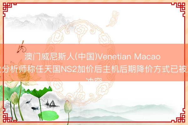 澳门威尼斯人(中国)Venetian Macao 行业分析师称任天国NS2加价后主机后期降价方式已被冲突