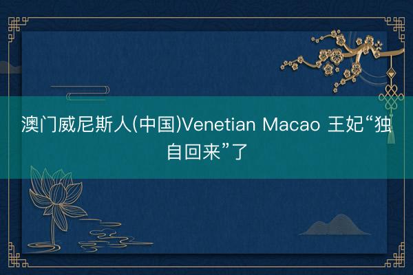 澳门威尼斯人(中国)Venetian Macao 王妃“独自回来”了