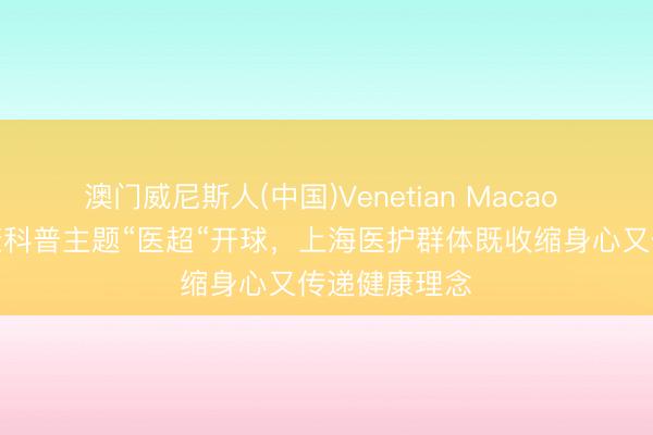 澳门威尼斯人(中国)Venetian Macao 宇宙首个健康科普主题“医超“开球，上海医护群体既收缩身心又传递健康理念