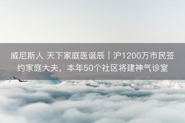 威尼斯人 天下家庭医诞辰｜沪1200万市民签约家庭大夫，本年50个社区将建神气诊室