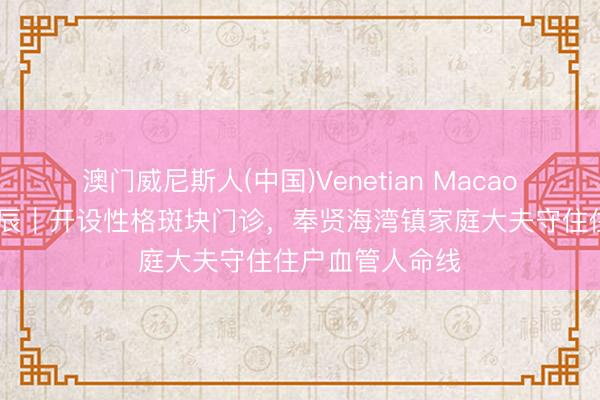 澳门威尼斯人(中国)Venetian Macao 宇宙家庭大夫辰｜开设性格斑块门诊，奉贤海湾镇家庭大夫守住住户血管人命线