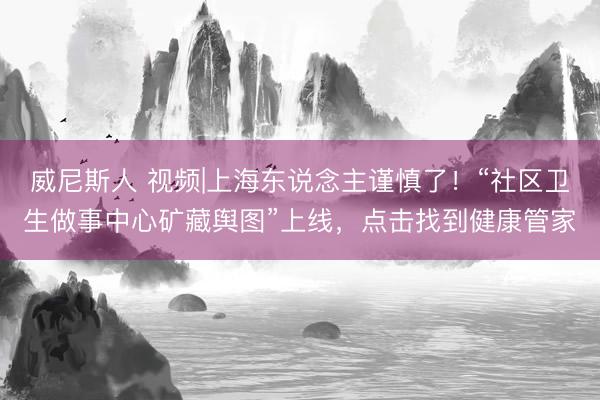 威尼斯人 视频|上海东说念主谨慎了！“社区卫生做事中心矿藏舆图”上线，点击找到健康管家