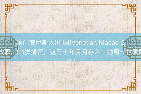 澳门威尼斯人(中国)Venetian Macao 22岁收职，94岁捐资，这三十年月月存入：她用一世爱同济！