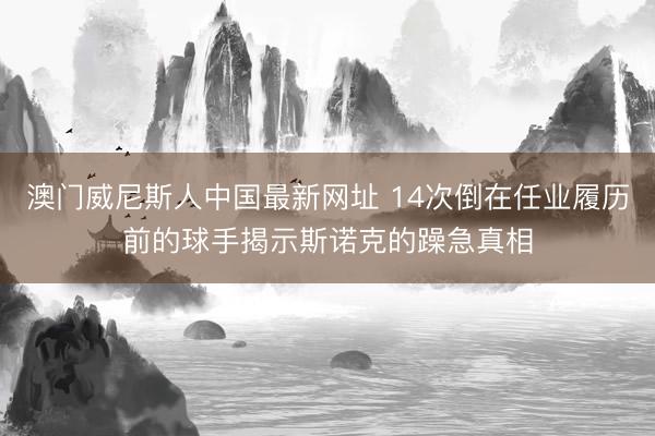 澳门威尼斯人中国最新网址 14次倒在任业履历前的球手揭示斯诺克的躁急真相